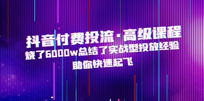 （4928期）抖音付费投流·高级课程，烧了6000w总结了实战型投放经验，助你快速起飞-韬哥副业项目资源网