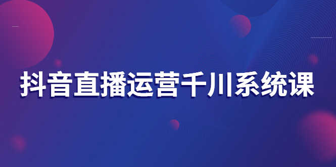 （2694期）抖音直播运营千川系统课：直播运营规划、起号、主播培养、千川投放等