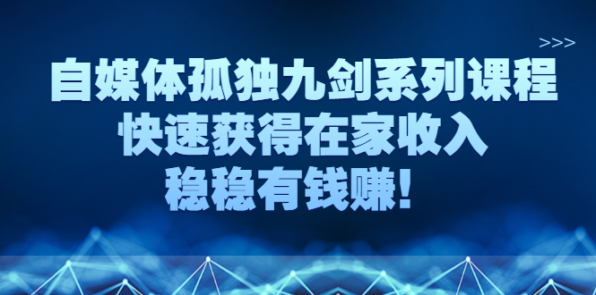 （2589期）自媒体孤独九剑系列课程，快速获得在家收入，稳稳有钱赚！