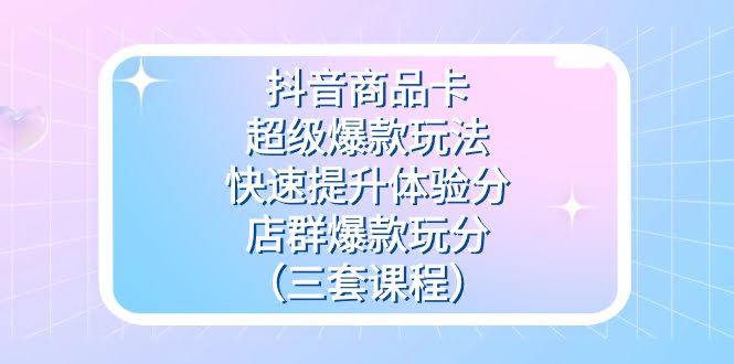 （7491期）抖音商品卡-超级爆款玩法+快速提升体验分+店群爆款玩分（三套课程）