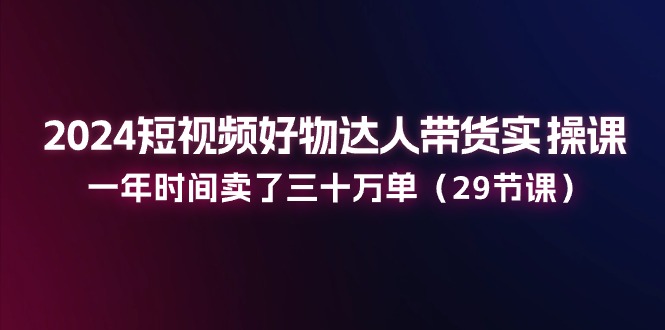 2024短视频好物达人带货实操课：一年时间卖了三十万单（29节课）_酷乐网