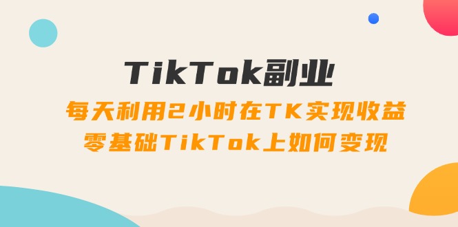 TikTok副业：每天利用2小时在TK实现收益，零基础TikTok上如何变现，34节程_酷乐网