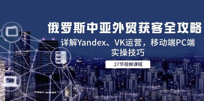 （14959期）俄罗斯中亚外贸获客全攻略，详解Yandex、VK运营，移动端PC端实操技巧