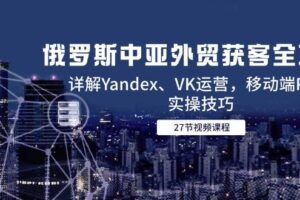 （14959期）俄罗斯中亚外贸获客全攻略，详解Yandex、VK运营，移动端PC端实操技巧